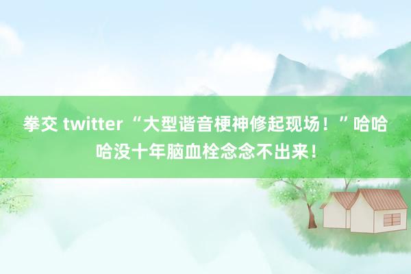 拳交 twitter “大型谐音梗神修起现场！”哈哈哈没十年脑血栓念念不出来！