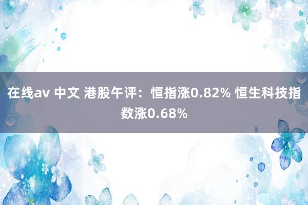 在线av 中文 港股午评：恒指涨0.82% 恒生科技指数涨0.68%