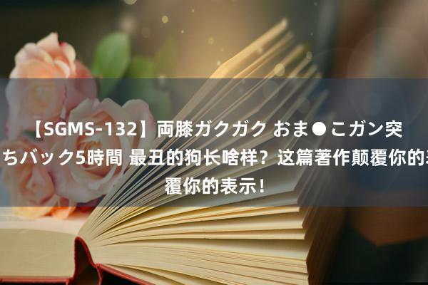 【SGMS-132】両膝ガクガク おま●こガン突き 立ちバック5時間 最丑的狗长啥样？这篇著作颠覆你的表示！