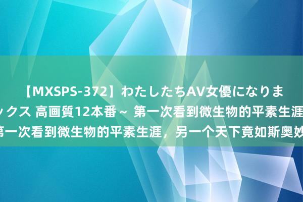 【MXSPS-372】わたしたちAV女優になりました。～初めてのAVセックス 高画質12本番～ 第一次看到微生物的平素生涯，另一个天下竟如斯奥妙！