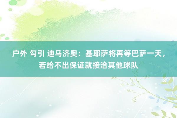 户外 勾引 迪马济奥：基耶萨将再等巴萨一天，若给不出保证就接洽其他球队