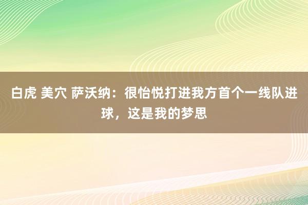 白虎 美穴 萨沃纳：很怡悦打进我方首个一线队进球，这是我的梦思