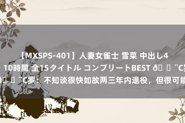 【MXSPS-401】人妻女雀士 雪菜 中出し45発＋厳選21コーナー 10時間 全15タイトル コンプリートBEST ?C罗：不知谈很快如故两三年内退役，但很可能会在利雅得生效退役