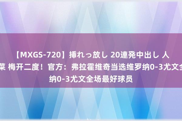 【MXGS-720】挿れっ放し 20連発中出し 人妻女雀士 雪菜 梅开二度！官方：弗拉霍维奇当选维罗纳0-3尤文全场最好球员