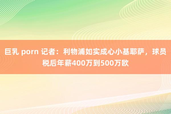 巨乳 porn 记者：利物浦如实成心小基耶萨，球员税后年薪400万到500万欧