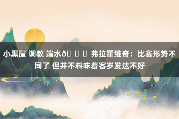 小黑屋 调教 端水?弗拉霍维奇：比赛形势不同了 但并不料味着客岁发达不好