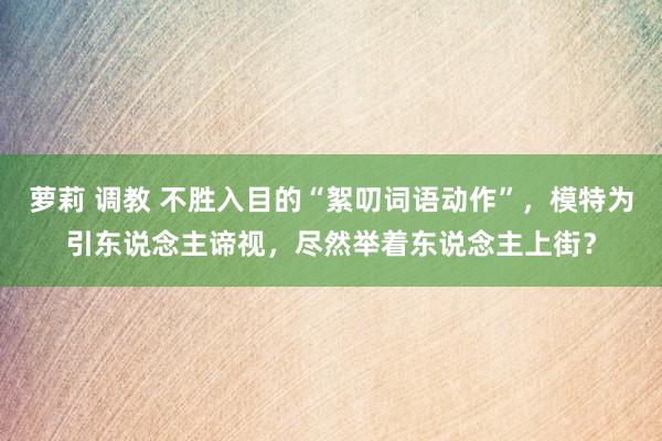 萝莉 调教 不胜入目的“絮叨词语动作”，模特为引东说念主谛视，尽然举着东说念主上街？