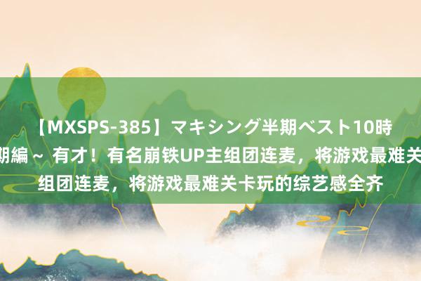 【MXSPS-385】マキシング半期ベスト10時間 ～2014年下半期編～ 有才！有名崩铁UP主组团连麦，将游戏最难关卡玩的综艺感全齐