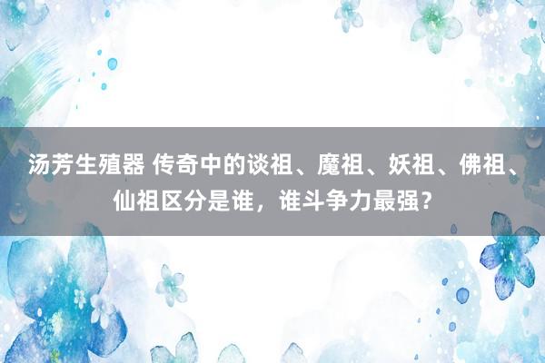 汤芳生殖器 传奇中的谈祖、魔祖、妖祖、佛祖、仙祖区分是谁，谁斗争力最强？