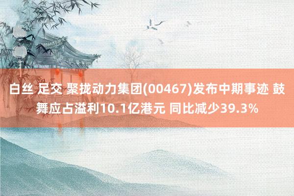 白丝 足交 聚拢动力集团(00467)发布中期事迹 鼓舞应占溢利10.1亿港元 同比减少39.3%