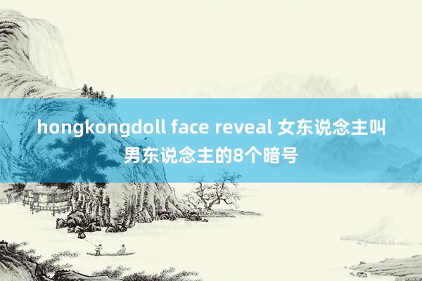 hongkongdoll face reveal 女东说念主叫男东说念主的8个暗号