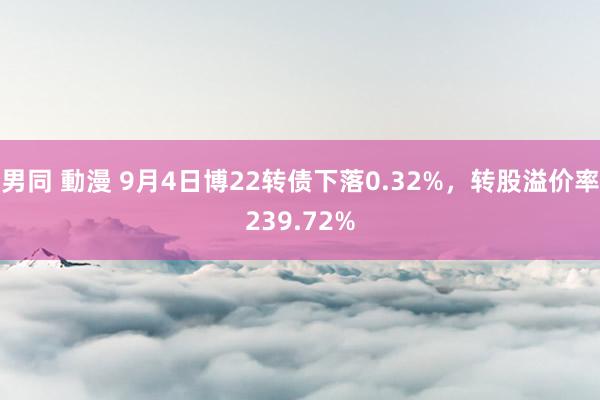 男同 動漫 9月4日博22转债下落0.32%，转股溢价率239.72%