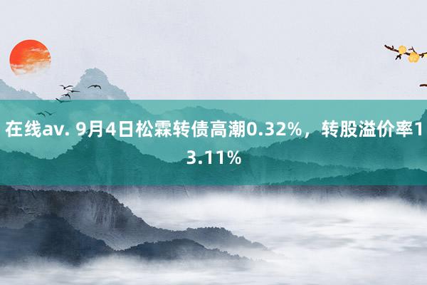 在线av. 9月4日松霖转债高潮0.32%，转股溢价率13.11%