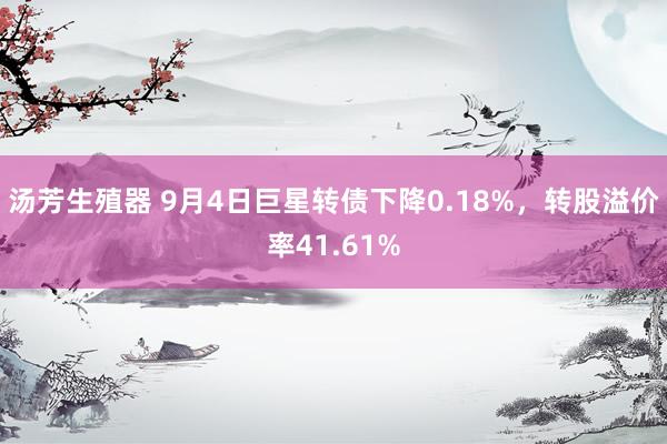 汤芳生殖器 9月4日巨星转债下降0.18%，转股溢价率41.61%