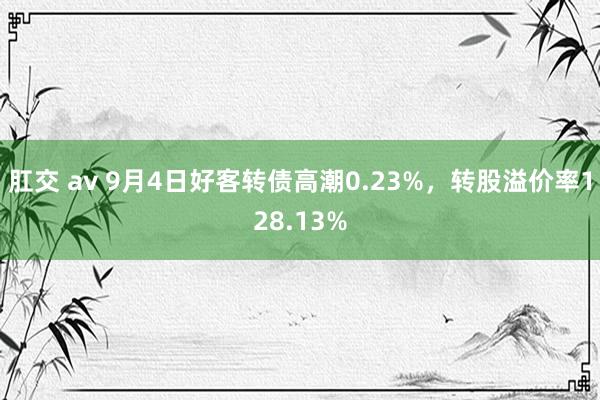 肛交 av 9月4日好客转债高潮0.23%，转股溢价率128.13%