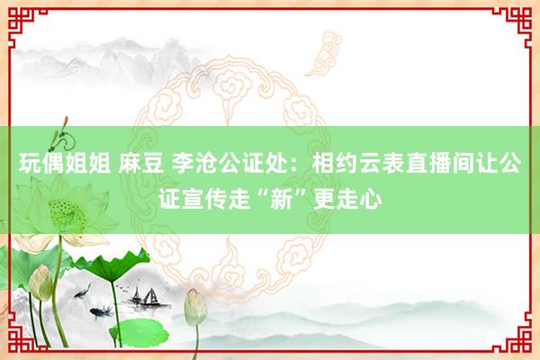 玩偶姐姐 麻豆 李沧公证处：相约云表直播间让公证宣传走“新”更走心