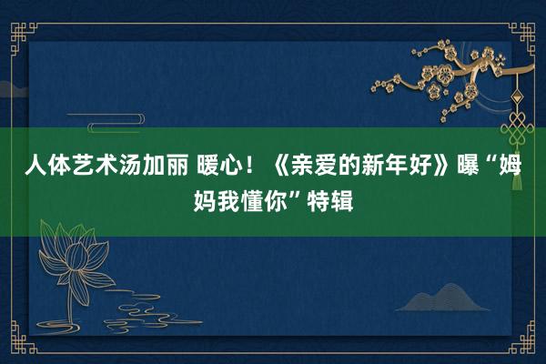 人体艺术汤加丽 暖心！《亲爱的新年好》曝“姆妈我懂你”特辑