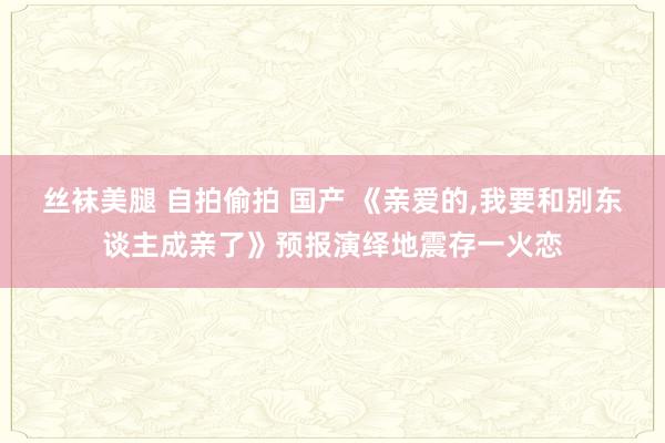 丝袜美腿 自拍偷拍 国产 《亲爱的，我要和别东谈主成亲了》预报演绎地震存一火恋