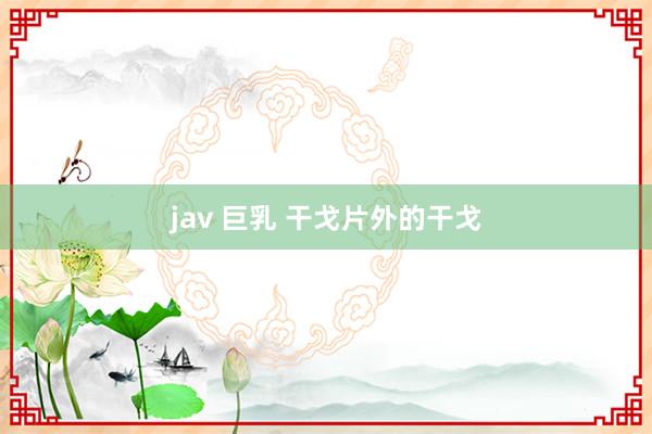 jav 巨乳 干戈片外的干戈