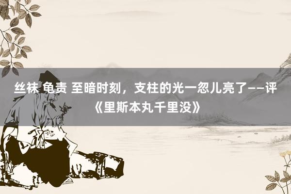 丝袜 龟责 至暗时刻，支柱的光一忽儿亮了——评《里斯本丸千里没》