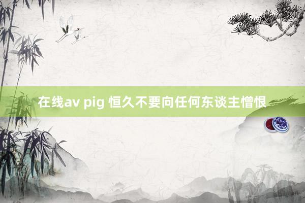 在线av pig 恒久不要向任何东谈主憎恨