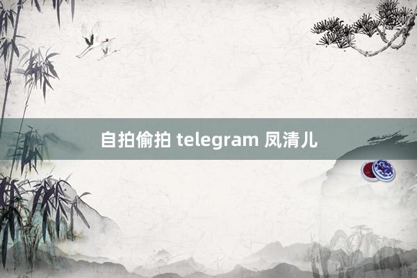 自拍偷拍 telegram 凤清儿