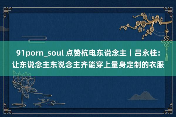 91porn_soul 点赞杭电东说念主丨吕永桂：让东说念主东说念主齐能穿上量身定制的衣服