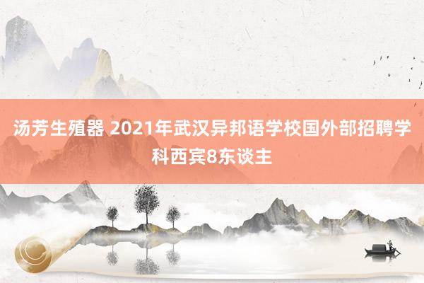 汤芳生殖器 2021年武汉异邦语学校国外部招聘学科西宾8东谈主