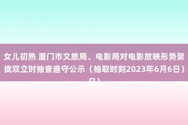 女儿初熟 厦门市文旅局、电影局对电影放映形势聚拢双立时抽查遵守公示（抽取时刻2023年6月6日）