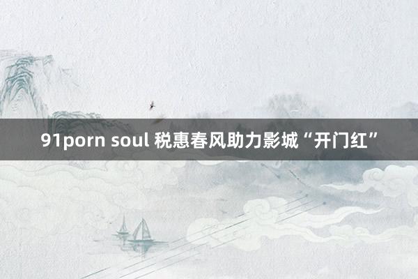 91porn soul 税惠春风助力影城“开门红”