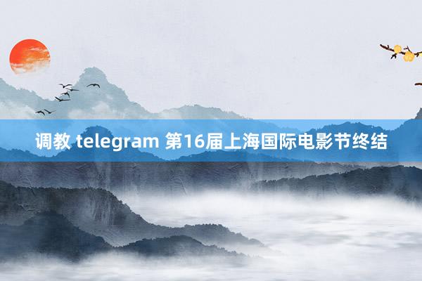 调教 telegram 第16届上海国际电影节终结