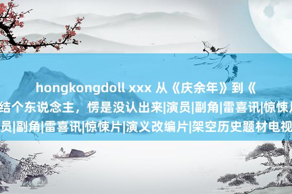 hongkongdoll xxx 从《庆余年》到《唐朝诡事录》，明明是团结个东说念主，愣是没认出来|演员|副角|雷喜讯|惊悚片|演义改编片|架空历史题材电视剧