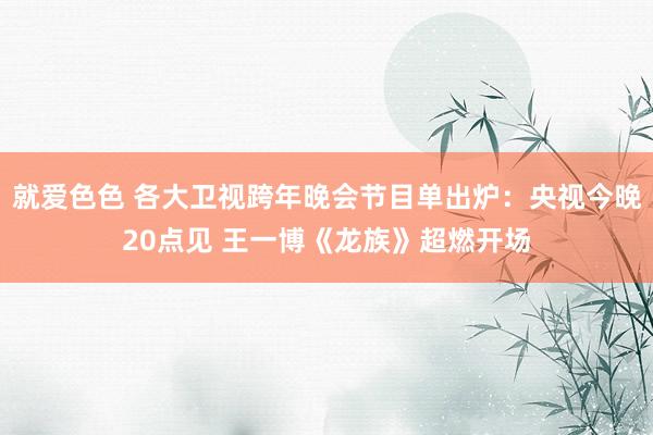 就爱色色 各大卫视跨年晚会节目单出炉：央视今晚20点见 王一博《龙族》超燃开场