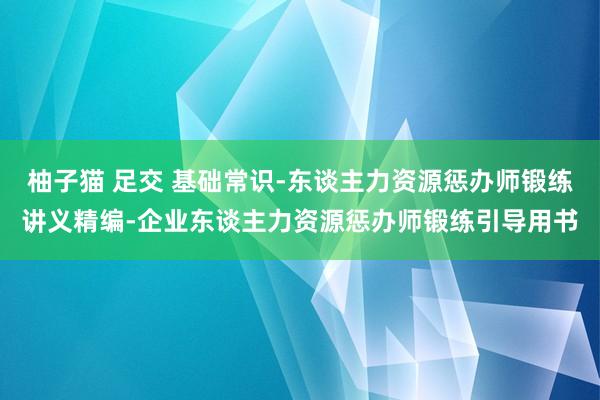 柚子猫 足交 基础常识-东谈主力资源惩办师锻练讲义精编-企业东谈主力资源惩办师锻练引导用书