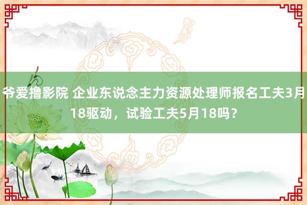 爷爱撸影院 企业东说念主力资源处理师报名工夫3月18驱动，试验工夫5月18吗？