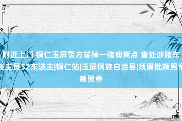 附近上门 铜仁玉屏警方端掉一赌博窝点 查处涉赌东谈主员32东谈主|铜仁站|玉屏侗族自治县|须眉批颊男童