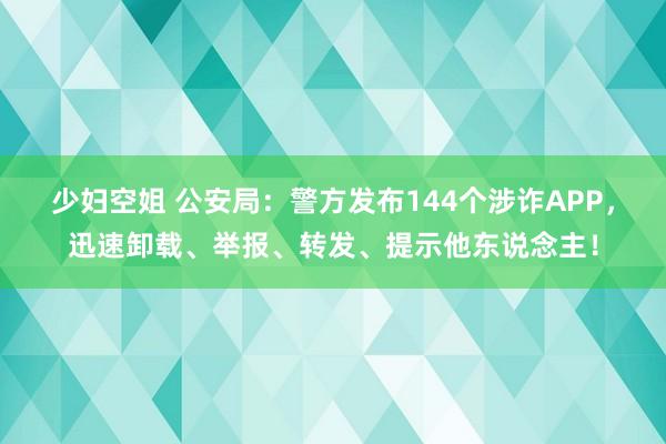 少妇空姐 公安局：警方发布144个涉诈APP，迅速卸载、举报、转发、提示他东说念主！