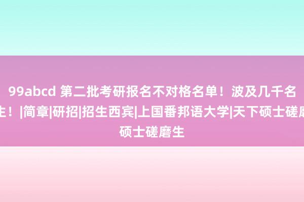 99abcd 第二批考研报名不对格名单！波及几千名考生！|简章|研招|招生西宾|上国番邦语大学|天下硕士磋磨生