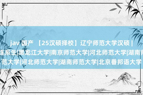 jav 国产 【25汉硕择校】辽宁师范大学汉硕 | 考题相对基础，不压分|连系生|黑龙江大学|南京师范大学|河北师范大学|湖南师范大学|北京番邦语大学