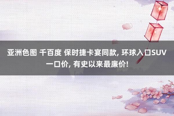 亚洲色图 千百度 保时捷卡宴同款, 环球入口SUV一口价, 有史以来最廉价!