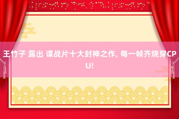 王竹子 露出 谍战片十大封神之作, 每一帧齐烧穿CPU!