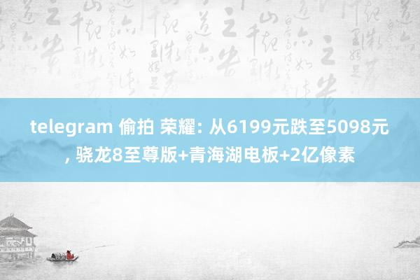 telegram 偷拍 荣耀: 从6199元跌至5098元, 骁龙8至尊版+青海湖电板+2亿像素